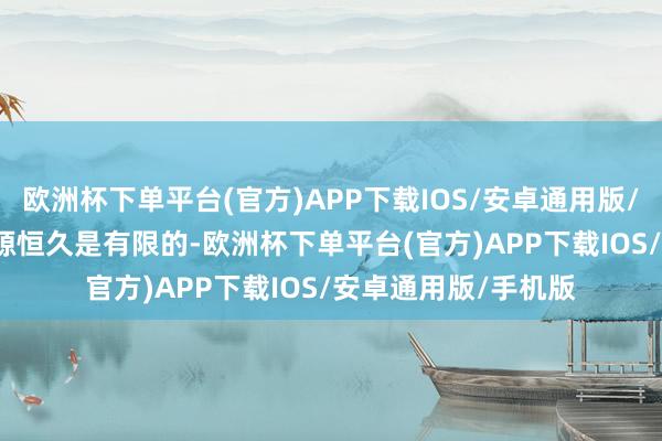 欧洲杯下单平台(官方)APP下载IOS/安卓通用版/手机版2. “社会资源恒久是有限的-欧洲杯下单平台(官方)APP下载IOS/安卓通用版/手机版