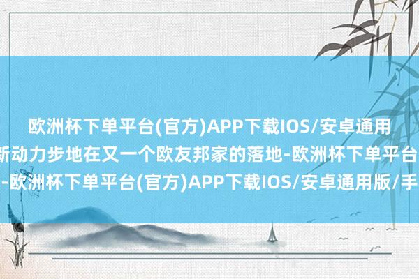 欧洲杯下单平台(官方)APP下载IOS/安卓通用版/手机版罢明晰公司新动力步地在又一个欧友邦家的落地-欧洲杯下单平台(官方)APP下载IOS/安卓通用版/手机版