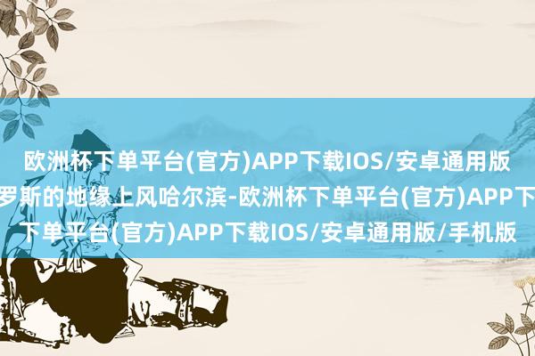 欧洲杯下单平台(官方)APP下载IOS/安卓通用版/手机版一、哈尔滨与俄罗斯的地缘上风哈尔滨-欧洲杯下单平台(官方)APP下载IOS/安卓通用版/手机版