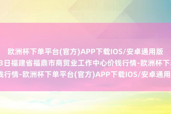 欧洲杯下单平台(官方)APP下载IOS/安卓通用版/手机版2024年10月23日福建省福鼎市商贸业工作中心价钱行情-欧洲杯下单平台(官方)APP下载IOS/安卓通用版/手机版