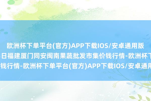 欧洲杯下单平台(官方)APP下载IOS/安卓通用版/手机版2024年10月23日福建厦门同安闽南果蔬批发市集价钱行情-欧洲杯下单平台(官方)APP下载IOS/安卓通用版/手机版