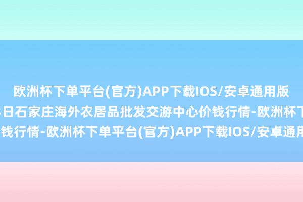 欧洲杯下单平台(官方)APP下载IOS/安卓通用版/手机版2024年10月23日石家庄海外农居品批发交游中心价钱行情-欧洲杯下单平台(官方)APP下载IOS/安卓通用版/手机版