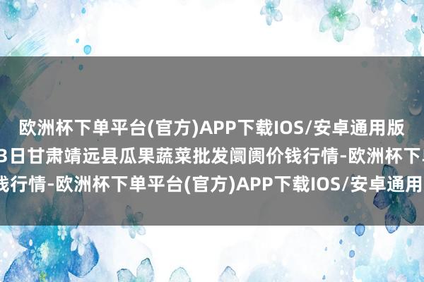 欧洲杯下单平台(官方)APP下载IOS/安卓通用版/手机版2024年10月23日甘肃靖远县瓜果蔬菜批发阛阓价钱行情-欧洲杯下单平台(官方)APP下载IOS/安卓通用版/手机版