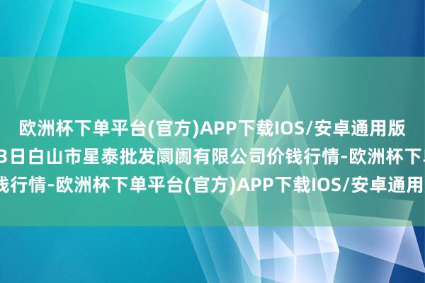 欧洲杯下单平台(官方)APP下载IOS/安卓通用版/手机版2024年10月23日白山市星泰批发阛阓有限公司价钱行情-欧洲杯下单平台(官方)APP下载IOS/安卓通用版/手机版