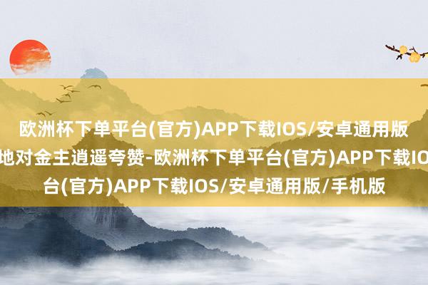 欧洲杯下单平台(官方)APP下载IOS/安卓通用版/手机版更是绝不惜啬地对金主逍遥夸赞-欧洲杯下单平台(官方)APP下载IOS/安卓通用版/手机版