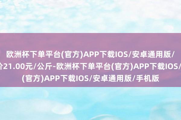 欧洲杯下单平台(官方)APP下载IOS/安卓通用版/手机版当日最高报价21.00元/公斤-欧洲杯下单平台(官方)APP下载IOS/安卓通用版/手机版