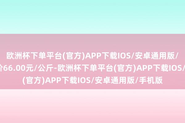 欧洲杯下单平台(官方)APP下载IOS/安卓通用版/手机版当日最高报价66.00元/公斤-欧洲杯下单平台(官方)APP下载IOS/安卓通用版/手机版