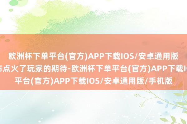 欧洲杯下单平台(官方)APP下载IOS/安卓通用版/手机版这次音书的发布点火了玩家的期待-欧洲杯下单平台(官方)APP下载IOS/安卓通用版/手机版