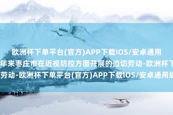 欧洲杯下单平台(官方)APP下载IOS/安卓通用版/手机版系统转头了比年来枣庄市在近视防控方面开展的迫切劳动-欧洲杯下单平台(官方)APP下载IOS/安卓通用版/手机版