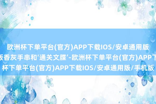 欧洲杯下单平台(官方)APP下载IOS/安卓通用版/手机版还领到了限量版香灰手串和‘通关文牒’-欧洲杯下单平台(官方)APP下载IOS/安卓通用版/手机版