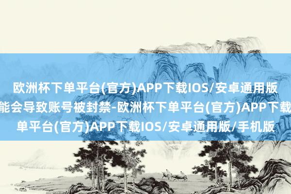 欧洲杯下单平台(官方)APP下载IOS/安卓通用版/手机版参与此类举止可能会导致账号被封禁-欧洲杯下单平台(官方)APP下载IOS/安卓通用版/手机版