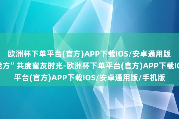 欧洲杯下单平台(官方)APP下载IOS/安卓通用版/手机版与“另一半的我方”共度蜜友时光-欧洲杯下单平台(官方)APP下载IOS/安卓通用版/手机版