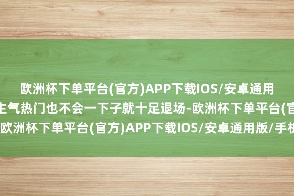 欧洲杯下单平台(官方)APP下载IOS/安卓通用版/手机版而旧的东谈主气热门也不会一下子就十足退场-欧洲杯下单平台(官方)APP下载IOS/安卓通用版/手机版