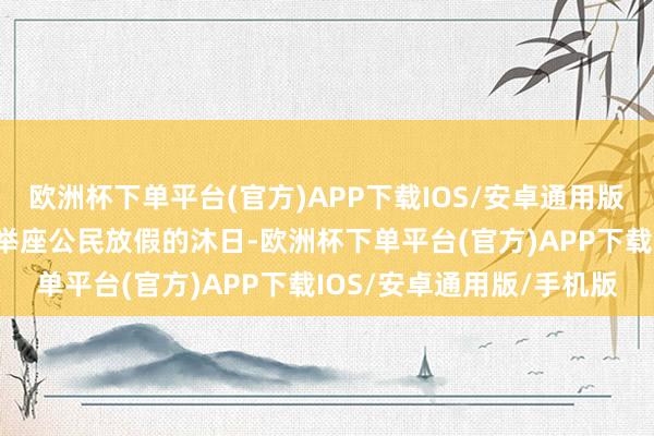 欧洲杯下单平台(官方)APP下载IOS/安卓通用版/手机版手脚第七条：“举座公民放假的沐日-欧洲杯下单平台(官方)APP下载IOS/安卓通用版/手机版