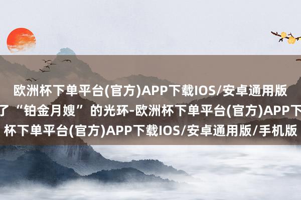 欧洲杯下单平台(官方)APP下载IOS/安卓通用版/手机版平台给她戴上了 “铂金月嫂” 的光环-欧洲杯下单平台(官方)APP下载IOS/安卓通用版/手机版