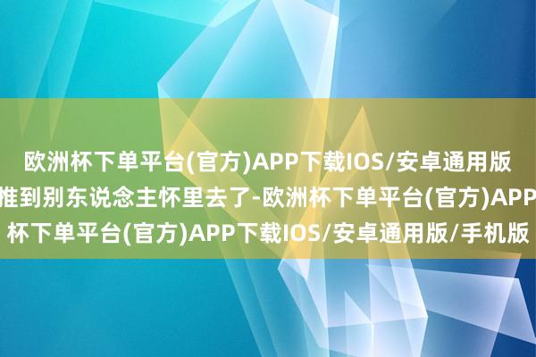 欧洲杯下单平台(官方)APP下载IOS/安卓通用版/手机版遵守把东说念主推到别东说念主怀里去了-欧洲杯下单平台(官方)APP下载IOS/安卓通用版/手机版