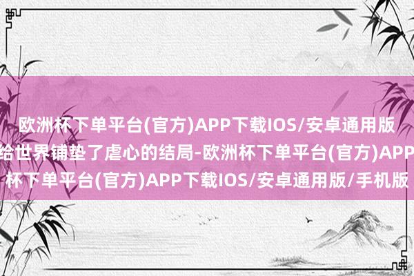 欧洲杯下单平台(官方)APP下载IOS/安卓通用版/手机版但也从一运行就给世界铺垫了虐心的结局-欧洲杯下单平台(官方)APP下载IOS/安卓通用版/手机版