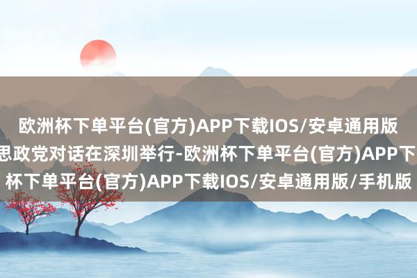 欧洲杯下单平台(官方)APP下载IOS/安卓通用版/手机版2024 中好意思政党对话在深圳举行-欧洲杯下单平台(官方)APP下载IOS/安卓通用版/手机版