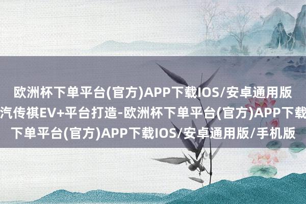 欧洲杯下单平台(官方)APP下载IOS/安卓通用版/手机版传祺S7基于广汽传祺EV+平台打造-欧洲杯下单平台(官方)APP下载IOS/安卓通用版/手机版