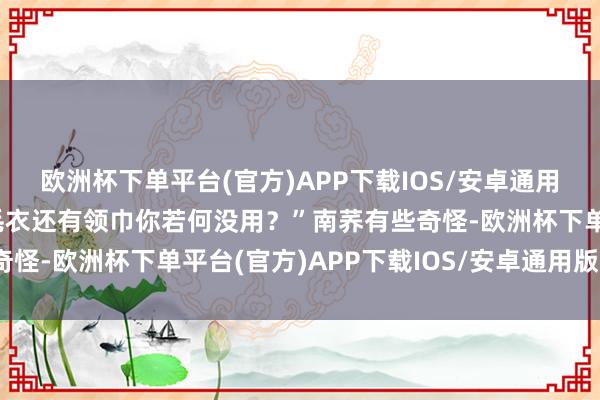 欧洲杯下单平台(官方)APP下载IOS/安卓通用版/手机版前次送你的毛衣还有领巾你若何没用？”南荞有些奇怪-欧洲杯下单平台(官方)APP下载IOS/安卓通用版/手机版