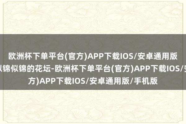 欧洲杯下单平台(官方)APP下载IOS/安卓通用版/手机版仿佛跻身似锦似锦的花坛-欧洲杯下单平台(官方)APP下载IOS/安卓通用版/手机版