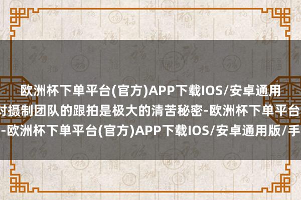 欧洲杯下单平台(官方)APP下载IOS/安卓通用版/手机版高反、高温对摄制团队的跟拍是极大的清苦秘密-欧洲杯下单平台(官方)APP下载IOS/安卓通用版/手机版