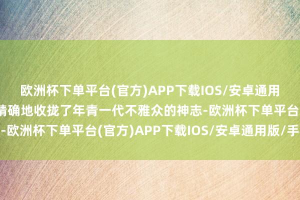 欧洲杯下单平台(官方)APP下载IOS/安卓通用版/手机版这些齐相配精确地收拢了年青一代不雅众的神志-欧洲杯下单平台(官方)APP下载IOS/安卓通用版/手机版