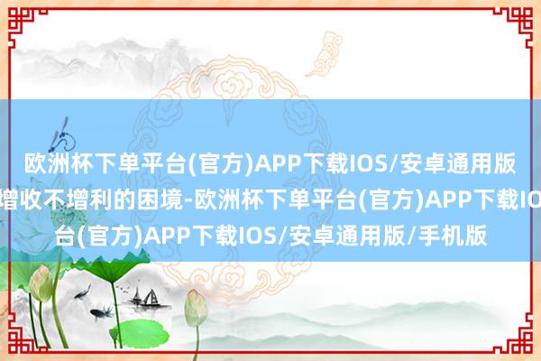 欧洲杯下单平台(官方)APP下载IOS/安卓通用版/手机版往日可能濒临增收不增利的困境-欧洲杯下单平台(官方)APP下载IOS/安卓通用版/手机版