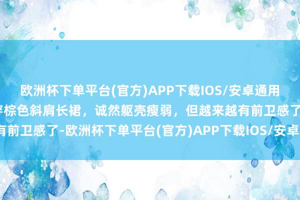 欧洲杯下单平台(官方)APP下载IOS/安卓通用版/手机版周冬雨大片，穿棕色斜肩长裙，诚然躯壳瘦弱，但越来越有前卫感了-欧洲杯下单平台(官方)APP下载IOS/安卓通用版/手机版