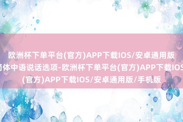 欧洲杯下单平台(官方)APP下载IOS/安卓通用版/手机版新增英语和简体中语说话选项-欧洲杯下单平台(官方)APP下载IOS/安卓通用版/手机版