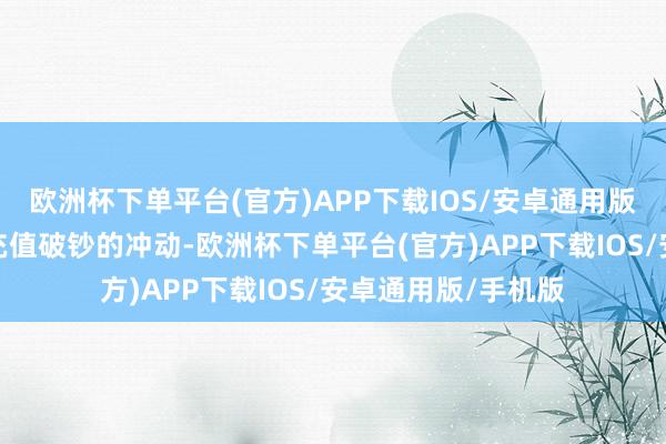 欧洲杯下单平台(官方)APP下载IOS/安卓通用版/手机版才会产生充值破钞的冲动-欧洲杯下单平台(官方)APP下载IOS/安卓通用版/手机版