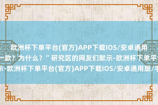 欧洲杯下单平台(官方)APP下载IOS/安卓通用版/手机版你会聘任哪一款？为什么？”研究区的网友们默示-欧洲杯下单平台(官方)APP下载IOS/安卓通用版/手机版