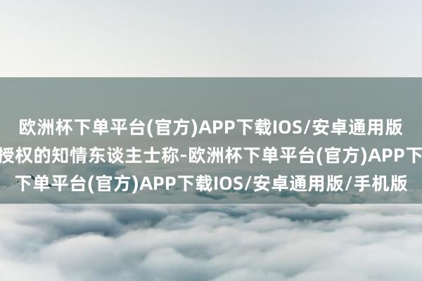 欧洲杯下单平台(官方)APP下载IOS/安卓通用版/手机版据未获公开采言授权的知情东谈主士称-欧洲杯下单平台(官方)APP下载IOS/安卓通用版/手机版