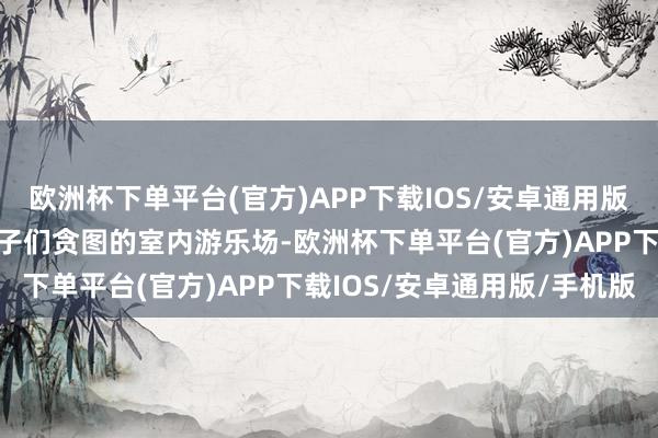 欧洲杯下单平台(官方)APP下载IOS/安卓通用版/手机版这是一个专为孩子们贪图的室内游乐场-欧洲杯下单平台(官方)APP下载IOS/安卓通用版/手机版