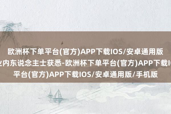 欧洲杯下单平台(官方)APP下载IOS/安卓通用版/手机版记者采访多位业内东说念主士获悉-欧洲杯下单平台(官方)APP下载IOS/安卓通用版/手机版