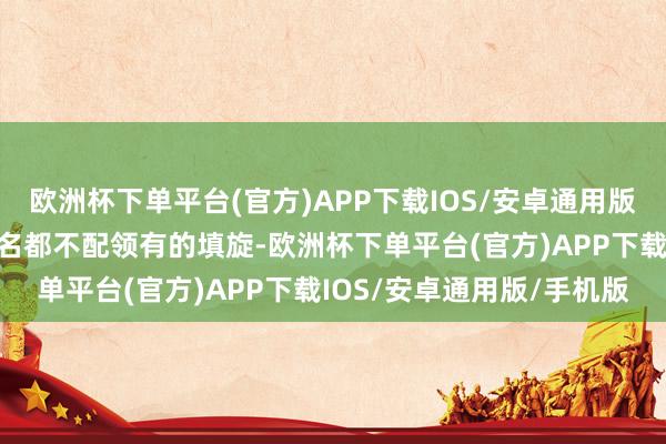 欧洲杯下单平台(官方)APP下载IOS/安卓通用版/手机版默示我是个连姓名都不配领有的填旋-欧洲杯下单平台(官方)APP下载IOS/安卓通用版/手机版