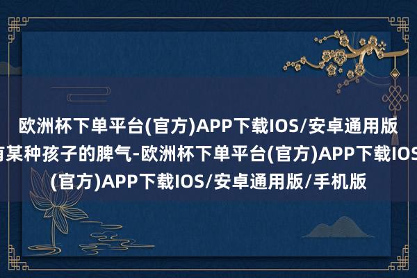 欧洲杯下单平台(官方)APP下载IOS/安卓通用版/手机版他们身上齐有某种孩子的脾气-欧洲杯下单平台(官方)APP下载IOS/安卓通用版/手机版