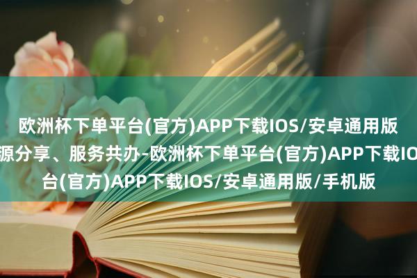 欧洲杯下单平台(官方)APP下载IOS/安卓通用版/手机版信息互通、资源分享、服务共办-欧洲杯下单平台(官方)APP下载IOS/安卓通用版/手机版