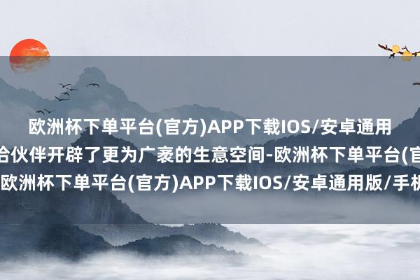 欧洲杯下单平台(官方)APP下载IOS/安卓通用版/手机版同期也为和洽伙伴开辟了更为广袤的生意空间-欧洲杯下单平台(官方)APP下载IOS/安卓通用版/手机版