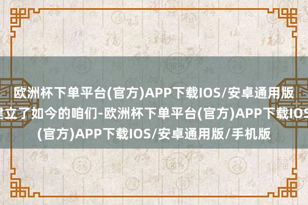 欧洲杯下单平台(官方)APP下载IOS/安卓通用版/手机版每个霎时齐建立了如今的咱们-欧洲杯下单平台(官方)APP下载IOS/安卓通用版/手机版