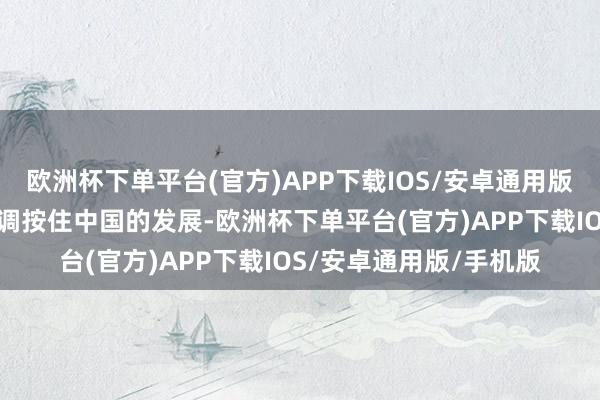 欧洲杯下单平台(官方)APP下载IOS/安卓通用版/手机版然则依然没才调按住中国的发展-欧洲杯下单平台(官方)APP下载IOS/安卓通用版/手机版