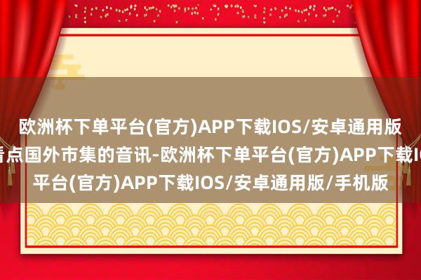 欧洲杯下单平台(官方)APP下载IOS/安卓通用版/手机版今晚无间简便看点国外市集的音讯-欧洲杯下单平台(官方)APP下载IOS/安卓通用版/手机版