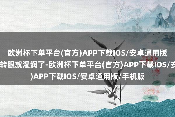 欧洲杯下单平台(官方)APP下载IOS/安卓通用版/手机版眼眶……转眼就湿润了-欧洲杯下单平台(官方)APP下载IOS/安卓通用版/手机版