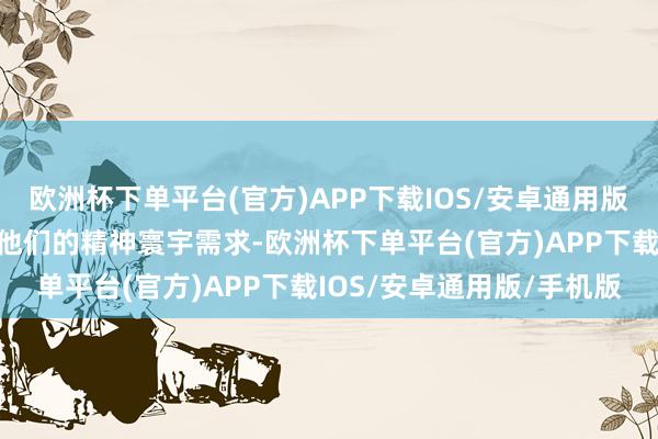 欧洲杯下单平台(官方)APP下载IOS/安卓通用版/手机版就充分响应出了他们的精神寰宇需求-欧洲杯下单平台(官方)APP下载IOS/安卓通用版/手机版