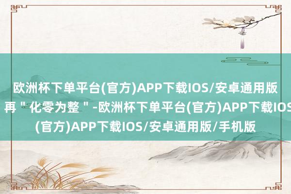 欧洲杯下单平台(官方)APP下载IOS/安卓通用版/手机版＂化整为零＂再＂化零为整＂-欧洲杯下单平台(官方)APP下载IOS/安卓通用版/手机版