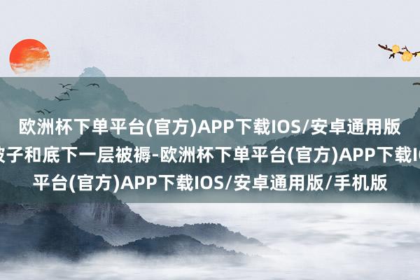 欧洲杯下单平台(官方)APP下载IOS/安卓通用版/手机版烧焦上头两层被子和底下一层被褥-欧洲杯下单平台(官方)APP下载IOS/安卓通用版/手机版