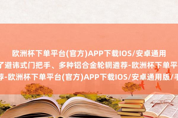 欧洲杯下单平台(官方)APP下载IOS/安卓通用版/手机版车辆还配备了避讳式门把手、多种铝合金轮辋遴荐-欧洲杯下单平台(官方)APP下载IOS/安卓通用版/手机版