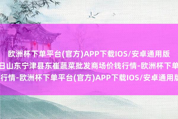 欧洲杯下单平台(官方)APP下载IOS/安卓通用版/手机版2024年12月5日山东宁津县东崔蔬菜批发商场价钱行情-欧洲杯下单平台(官方)APP下载IOS/安卓通用版/手机版