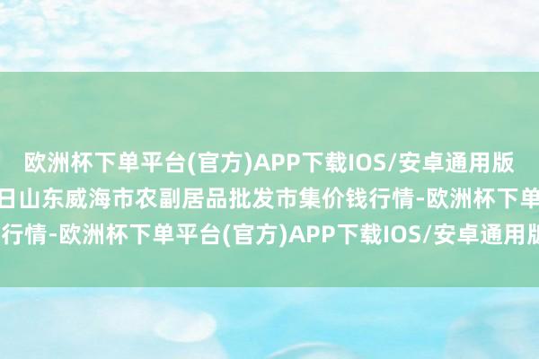 欧洲杯下单平台(官方)APP下载IOS/安卓通用版/手机版2024年12月5日山东威海市农副居品批发市集价钱行情-欧洲杯下单平台(官方)APP下载IOS/安卓通用版/手机版