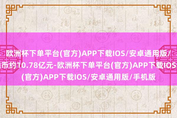 欧洲杯下单平台(官方)APP下载IOS/安卓通用版/手机版折合东谈主民币约10.78亿元-欧洲杯下单平台(官方)APP下载IOS/安卓通用版/手机版